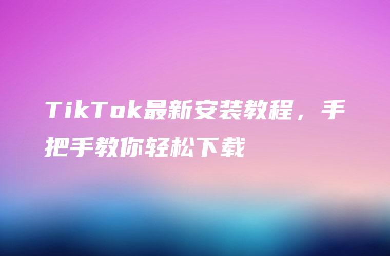TikTok最新安装教程，手把手教你轻松下载