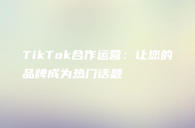 TikTok合作运营：让您的品牌成为热门话题