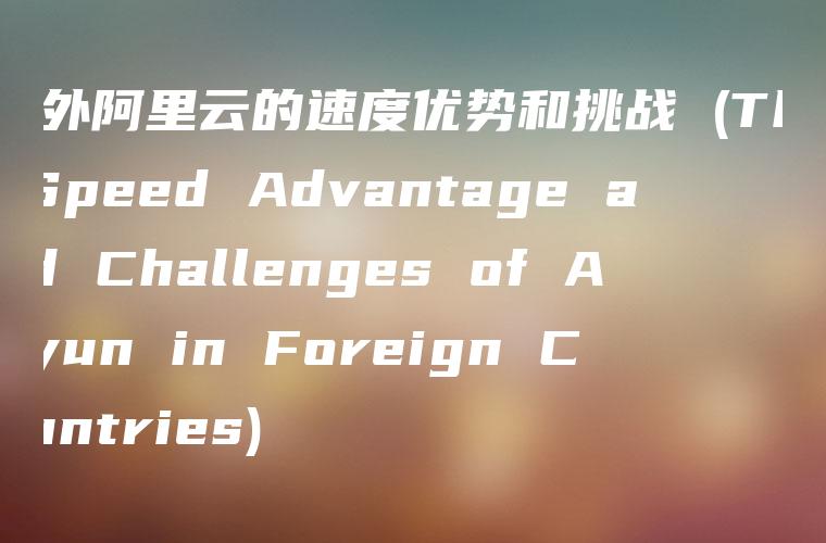 国外阿里云的速度优势和挑战 (The Speed Advantage and Challenges of Aliyun in Foreign Countries)