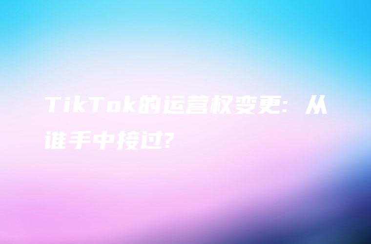 TikTok的运营权变更: 从谁手中接过?