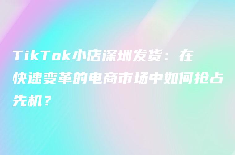 TikTok小店深圳发货：在快速变革的电商市场中如何抢占先机？