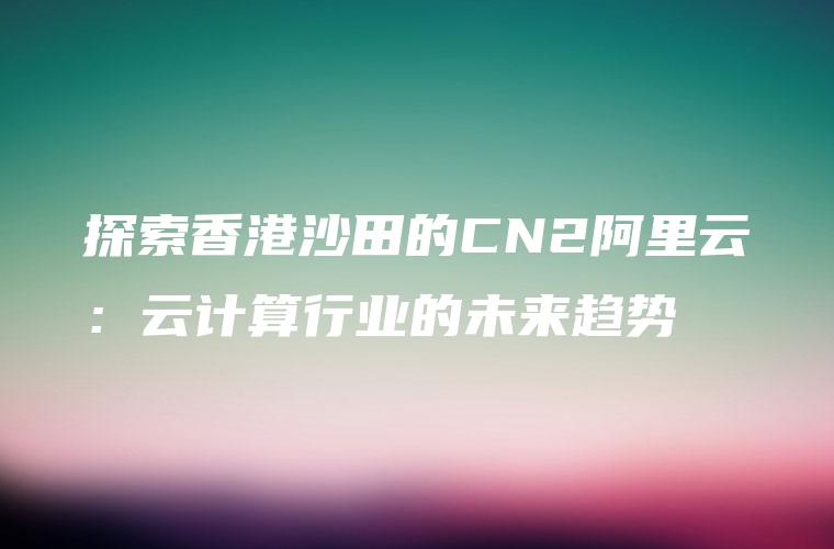 探索香港沙田的CN2阿里云：云计算行业的未来趋势