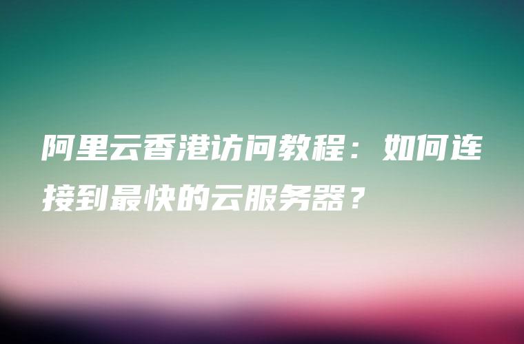 阿里云香港访问教程：如何连接到最快的云服务器？