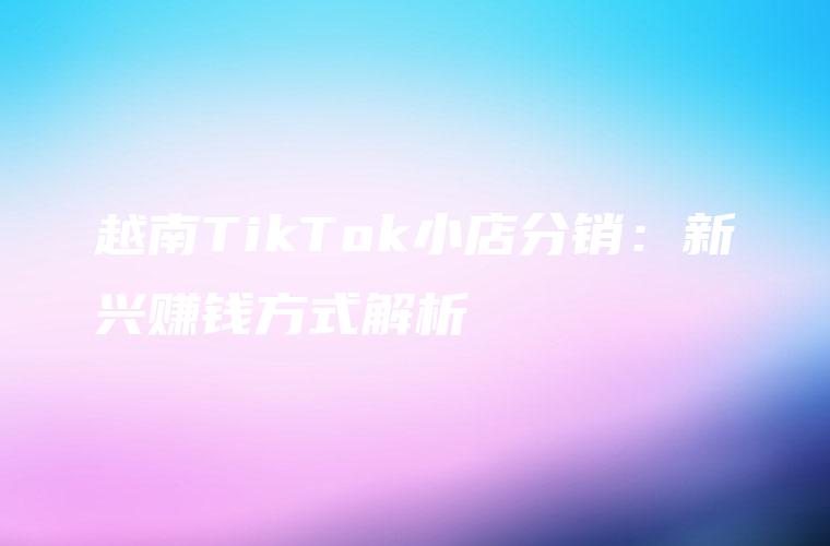 越南TikTok小店分销：新兴赚钱方式解析