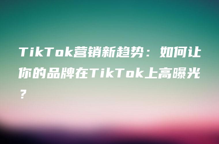 TikTok营销新趋势：如何让你的品牌在TikTok上高曝光？