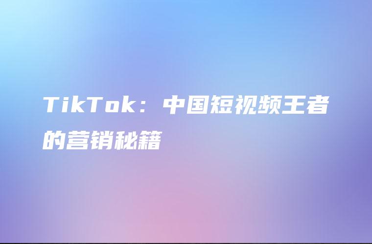 TikTok：中国短视频王者的营销秘籍