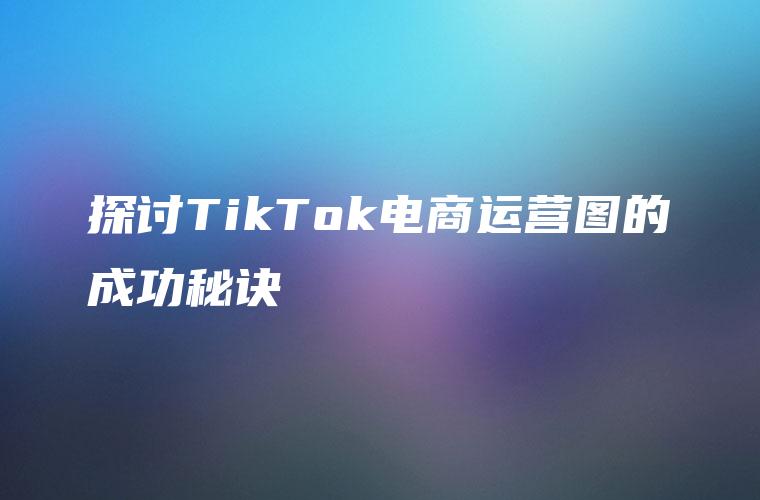 探讨TikTok电商运营图的成功秘诀