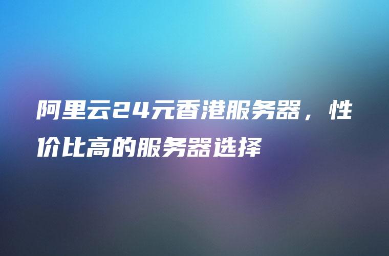 阿里云24元香港服务器，性价比高的服务器选择