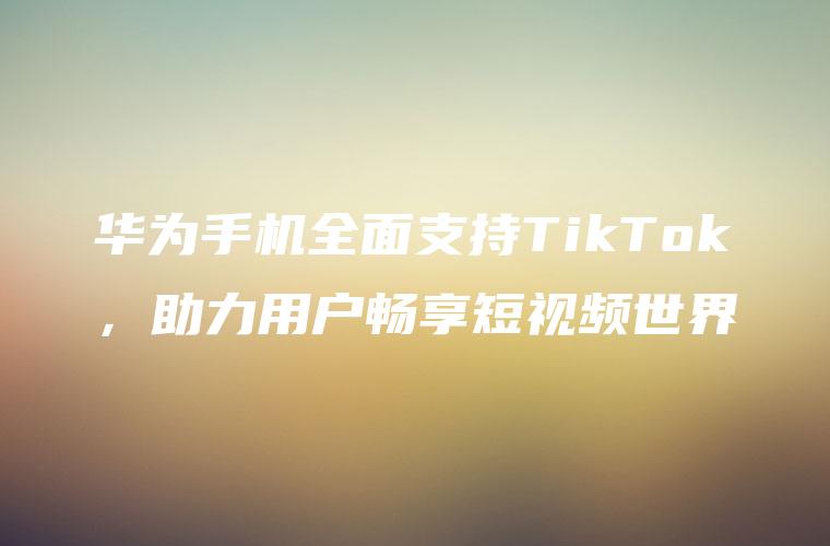 华为手机全面支持TikTok，助力用户畅享短视频世界