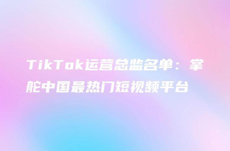 TikTok运营总监名单：掌舵中国最热门短视频平台