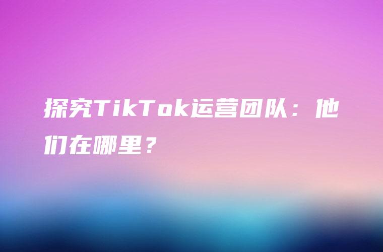 探究TikTok运营团队：他们在哪里？