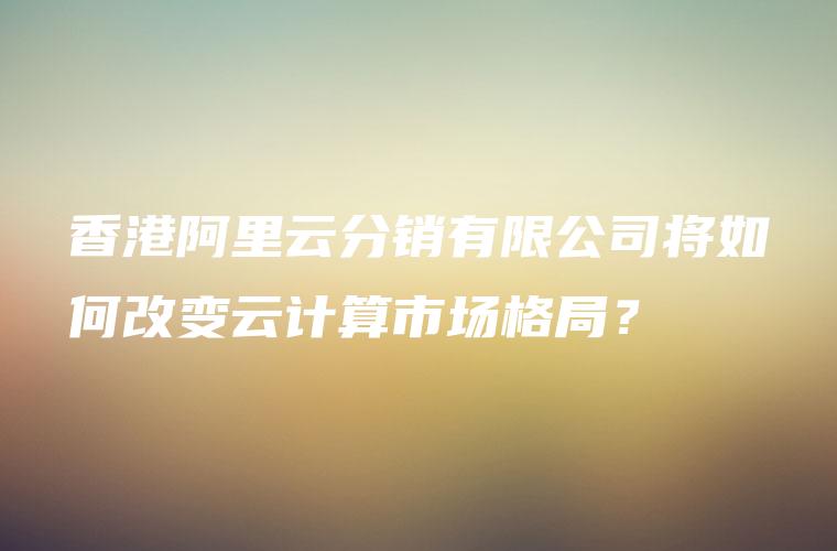 香港阿里云分销有限公司将如何改变云计算市场格局？