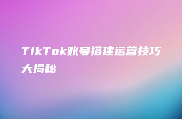 TikTok账号搭建运营技巧大揭秘