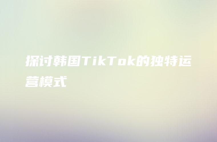 探讨韩国TikTok的独特运营模式
