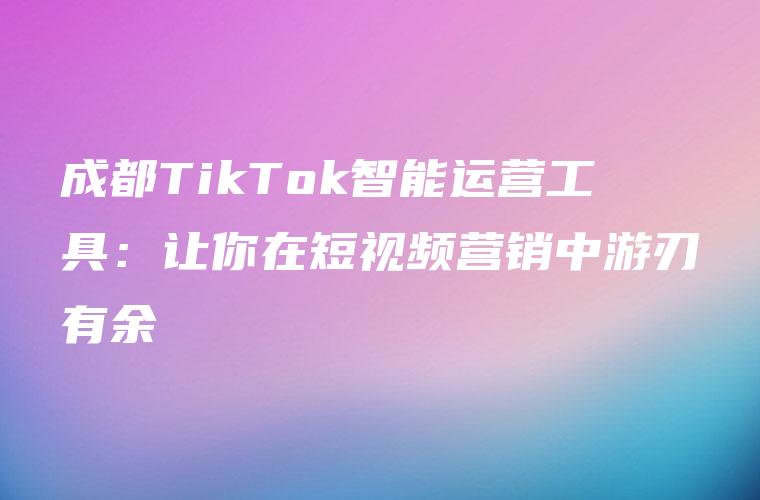 成都TikTok智能运营工具：让你在短视频营销中游刃有余