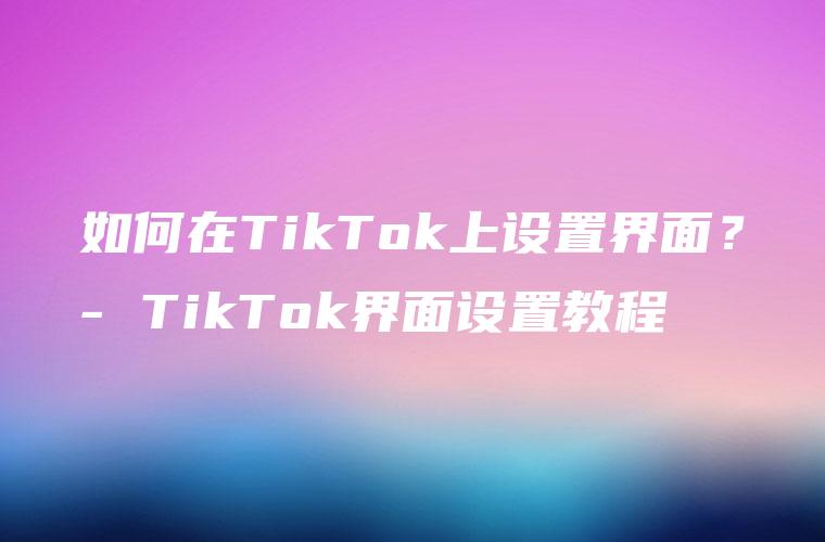 如何在TikTok上设置界面？- TikTok界面设置教程