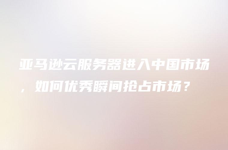 亚马逊云服务器进入中国市场，如何优秀瞬间抢占市场？