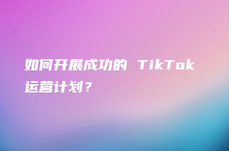 如何开展成功的 TikTok 运营计划？