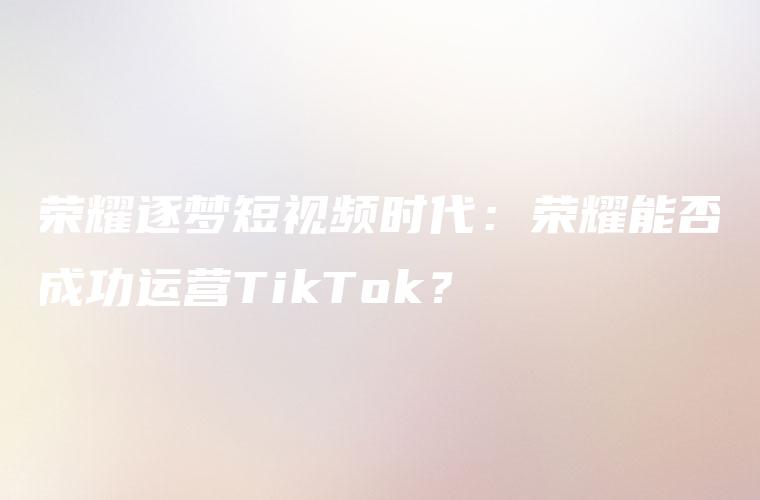 荣耀逐梦短视频时代：荣耀能否成功运营TikTok？