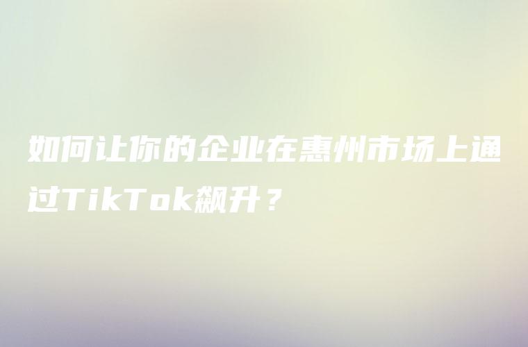 如何让你的企业在惠州市场上通过TikTok飙升？