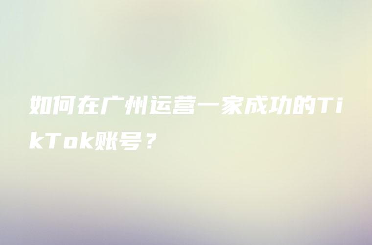 如何在广州运营一家成功的TikTok账号？