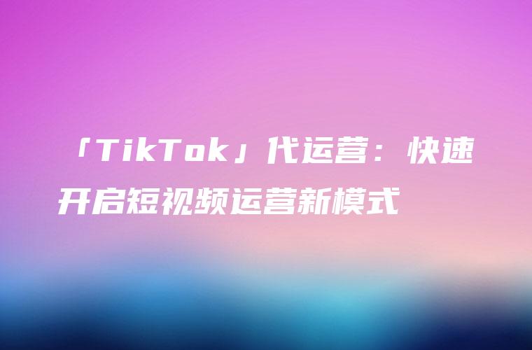 「TikTok」代运营：快速开启短视频运营新模式
