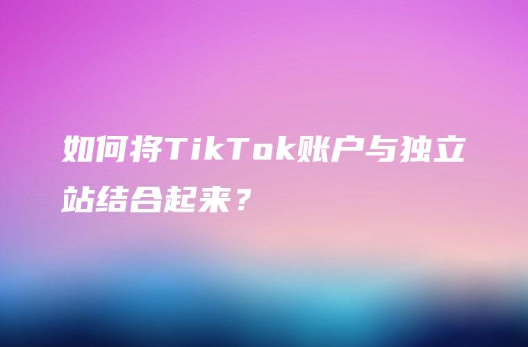 如何将TikTok账户与独立站结合起来？