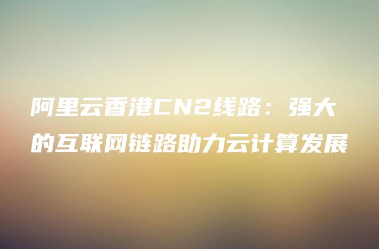 阿里云香港CN2线路：强大的互联网链路助力云计算发展