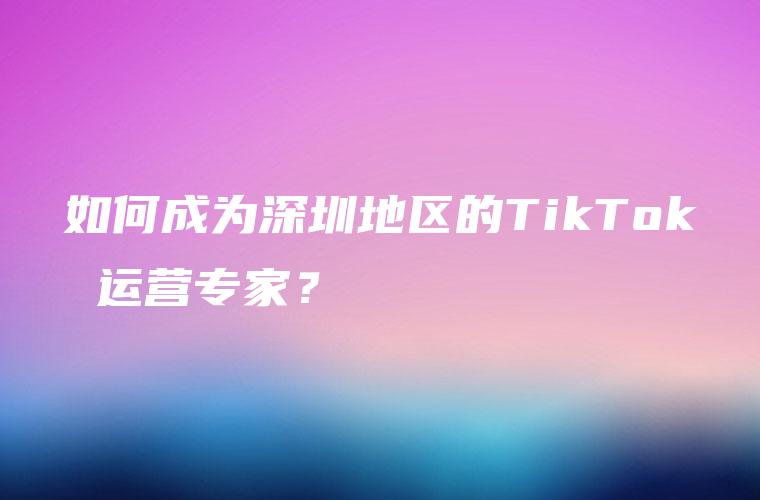 如何成为深圳地区的TikTok 运营专家？