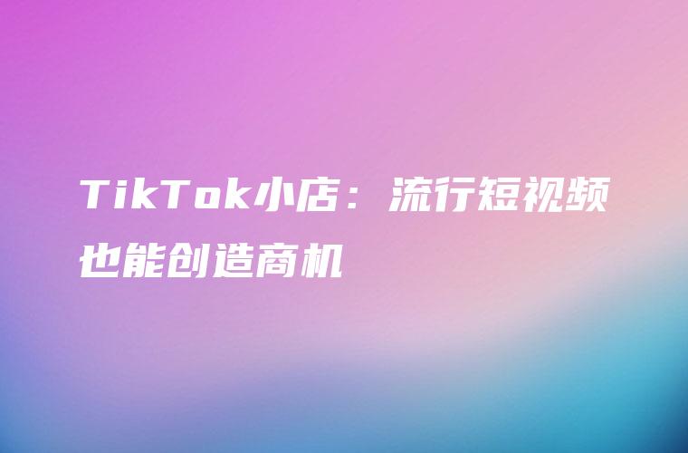 TikTok小店：流行短视频也能创造商机