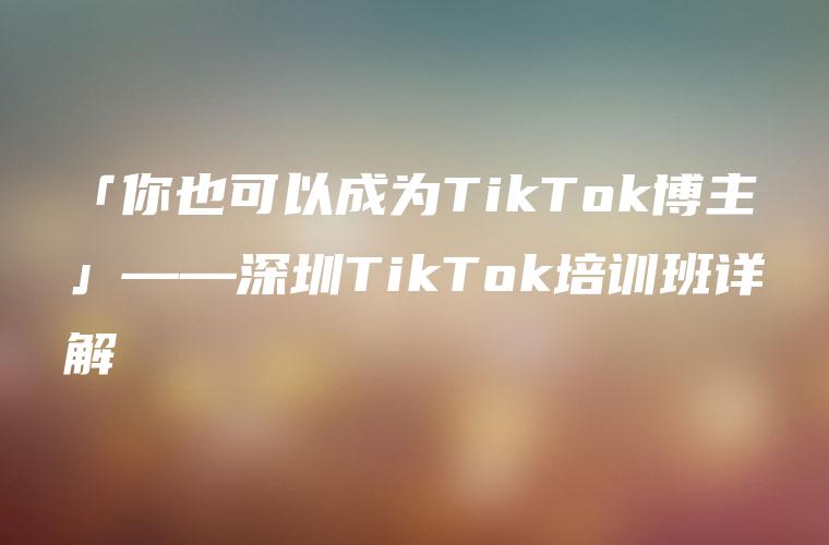 「你也可以成为TikTok博主」——深圳TikTok培训班详解