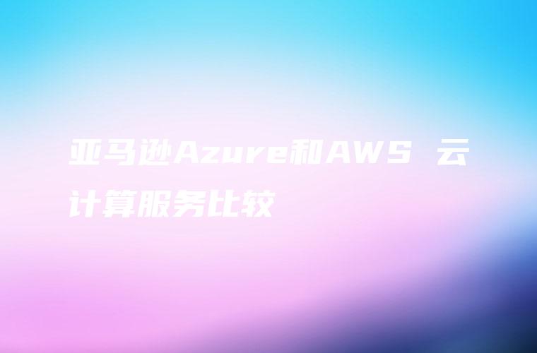 亚马逊Azure和AWS 云计算服务比较