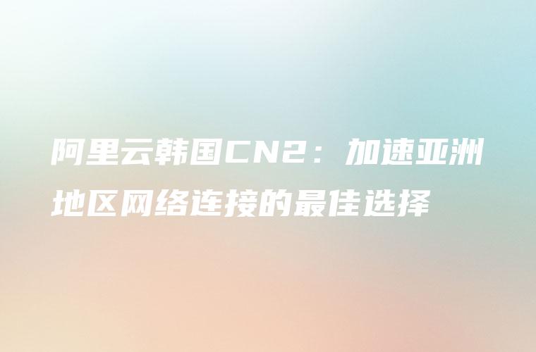 阿里云韩国CN2：加速亚洲地区网络连接的最佳选择