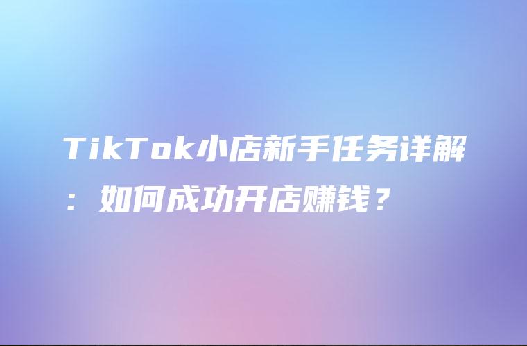 TikTok小店新手任务详解：如何成功开店赚钱？