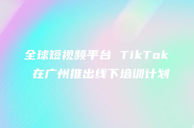 全球短视频平台 TikTok 在广州推出线下培训计划