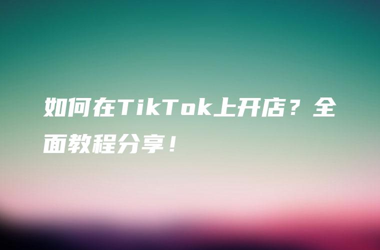 如何在TikTok上开店？全面教程分享！