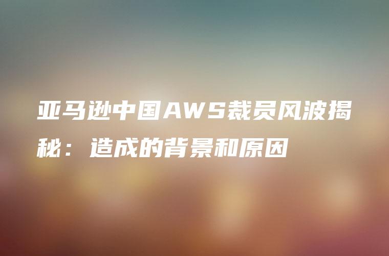亚马逊中国AWS裁员风波揭秘：造成的背景和原因