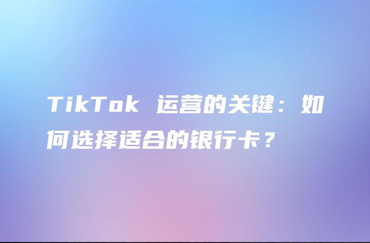 TikTok 运营的关键：如何选择适合的银行卡？