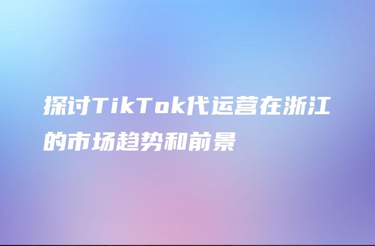 探讨TikTok代运营在浙江的市场趋势和前景