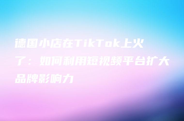 德国小店在TikTok上火了：如何利用短视频平台扩大品牌影响力