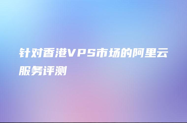 针对香港VPS市场的阿里云服务评测