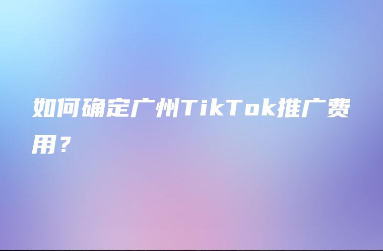 如何确定广州TikTok推广费用？