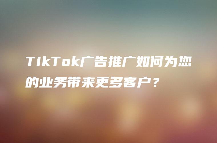 TikTok广告推广如何为您的业务带来更多客户？