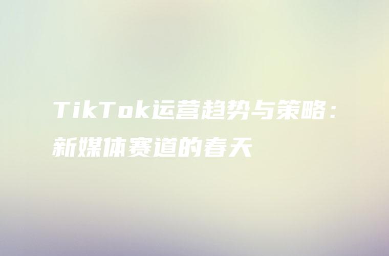 TikTok运营趋势与策略：新媒体赛道的春天