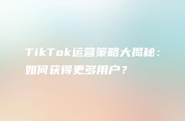 TikTok运营策略大揭秘：如何获得更多用户？