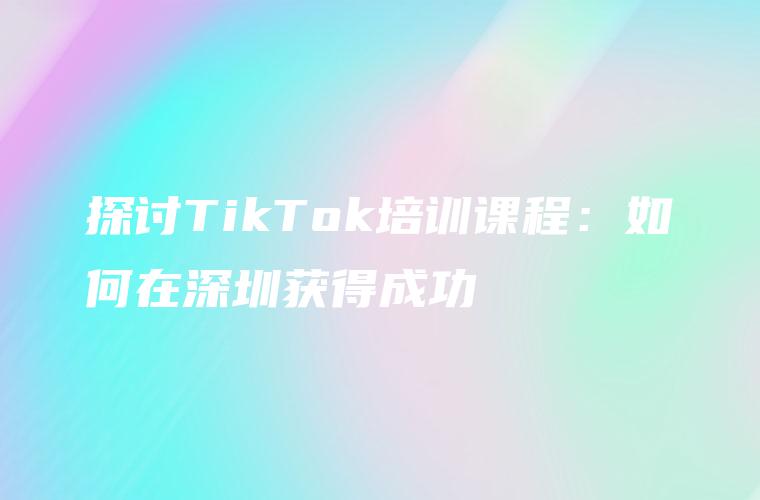 探讨TikTok培训课程：如何在深圳获得成功