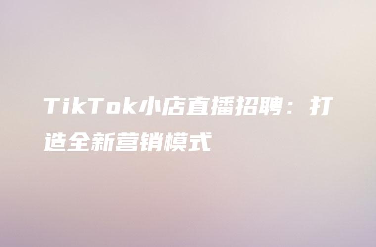 TikTok小店直播招聘：打造全新营销模式