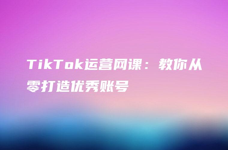 TikTok运营网课：教你从零打造优秀账号