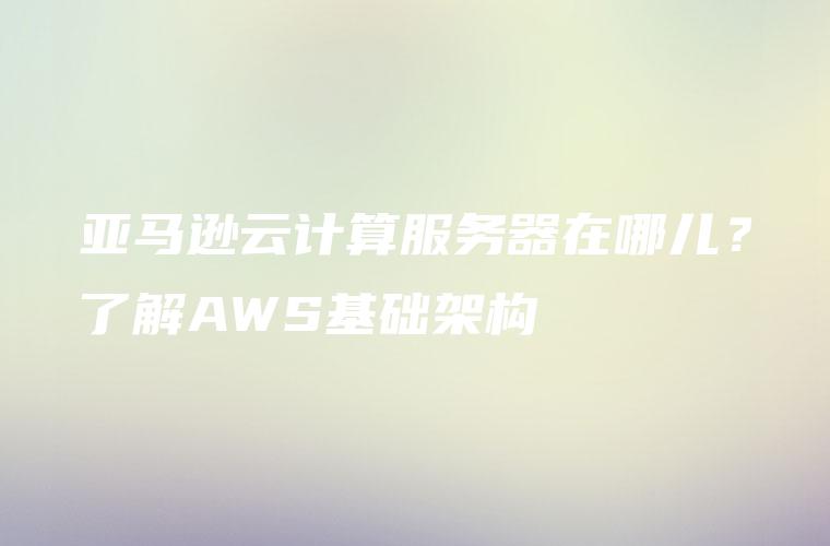 亚马逊云计算服务器在哪儿？了解AWS基础架构