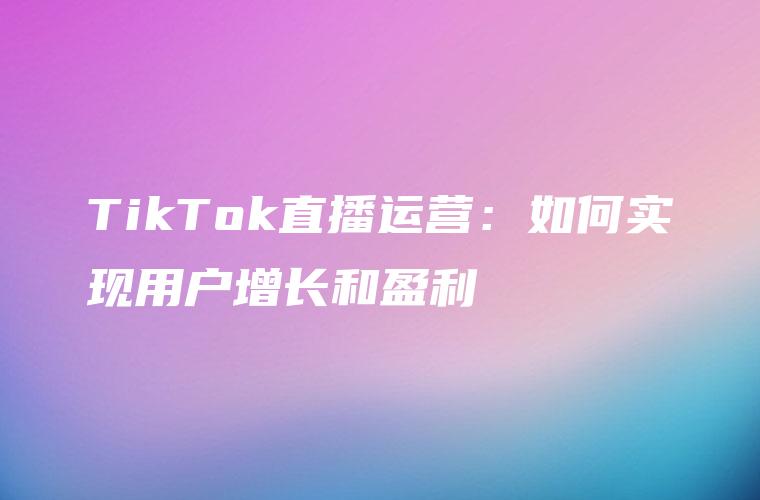 TikTok直播运营：如何实现用户增长和盈利